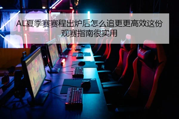 AL夏季赛赛程出炉后怎么追更更高效这份观赛指南很实用